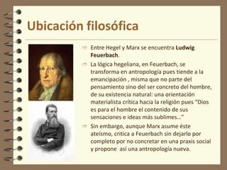 Fue un crítico acérrimo a la situación socio-económica de la sociedad, un revolucionario que no se quedó en las palabras, sino que llegó a los hechos, un humanista ateo. Murió muy enfermo en 1883.ObrasSus obras más importantes son, en primer lugar, “El Capital”, luego, el “Manifiesto del partido comunista” que redacta junto con su amigo y protector FriederichEngels, quien luego de la muerte de Marx, publicará sus “Manuscritos económico-filosóficos”.Ubicación filosóficaMarx rompe con la filosofía tradicional, con Hegel concretamente, de modo radical invirtiendo el sistema hegeliano para hacer una crítica social desde la economía política. ¿Cómo lo hace?Ubicación filosóficaEntre Hegel y Marx se encuentra Ludwig Feuerbach.
