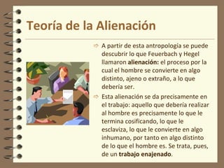 Sin embargo, aunque Marx asume éste ateísmo, critica a Feuerbach sin dejarlo por completo por no concretar en una praxis social y propone  así una antropología nueva.Antropología marxistaMarx defiende que no existe una esencia metafísica de “ser humano” que deba ser realizada, sino que el hombre es trabajo, es actividad. La evolución así lo demuestra.