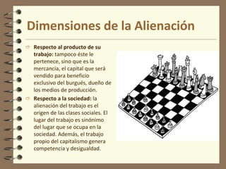 El trabajo y la acción es lo que pone en contacto al ser humano con la misma naturaleza y con los demás . A través de esto el hombre transforma la naturaleza y ocupa un puesto determinado en la sociedad, de modo que la esencia humana es el conjunto de las relaciones sociales dadas en el trabajo.Teoría de la AlienaciónA partir de esta antropología se puede descubrir lo que Feuerbach y Hegel llamaron alienación: el proceso por la cual el hombre se convierte en algo distinto, ajeno o extraño, a lo que debería ser.