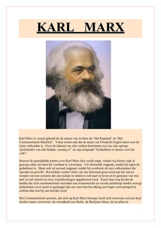 KKAARRLL MMAARRXX
Karl Marx is vooral gekend als de auteur van werken als ‘Het Kapitaal’ en ‘Het
Communistisch Manifest’. Velen weten ook dat de naam van Friedrich Engels nauw met de
zijne verbonden is. Over de inhoud van zijn werken herinneren wij ons zijn oproep:
‘proletariërs van alle landen, verenig u!” en zijn uitspraak “Godsdienst is opium voor het
volk”.
Hoewel de gemiddelde kennis over Karl Marx hier veelal stopt, vinden wij hierin vaak al
genoeg reden om hem bij voorbaat te verwerpen. Uit christelijk oogpunt, omdat hij tegen de
godsdienst is. Maar ook uit sociaal oogpunt, omdat hij overkomt als een volksmenner die
oproept tot geweld. Bovendien voelen velen van ons helemaal geen nood aan het omver
werpen van een systeem dat ons toelaat in relatieve welvaart te leven en te genieten van wat
met zoveel moeite na twee wereldoorlogen opgebouwd werd. Komt daar nog bij dat de
landen die zich communistisch noemden een economische en sociale puinhoop zonder weerga
achterlieten en er nooit in geslaagd zijn om voor hun bevolking een hoger welvaartspeil te
creëren dan wat bij ons bereikt werd.
Het Communistisch systeem, dat zich op Karl Marx beroept, heeft zich trouwens wel een heel
slechte naam verworven: de wreedheid van Stalin, de Berlijnse Muur, de invallen in
 