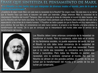 Análisis de las clases, cree que la sociedad capitalista se divide en clases sociales, de las que toman en consideración principalmente dos: La clase trabajadora o proletariado: Marx definió a esta clase como «los individuos que venden su mano de obra y no poseen los medios de producción», a quienes consideraba responsables de crear la riqueza de una sociedad. La burguesía: quienes «poseen los medios de producción» y emplean al proletariado. La burguesía puede dividirse, a su vez, en la burguesía muy rica y la pequeña burguesía: quienes emplean la mano de obra, pero que también trabajan. Éstos pueden ser pequeños propietarios, campesinos terratenientes o comerciantes.Marx tomó de Feuerbach el materialismo y el ateísmo. Como él, sostenía que la negación de Dios es indispensable para la construcción de un verdadero humanismo y que Dios no es sino fruto de la alienación del propio hombre, quien cree en un cielo irreal. Marx le reconoce a Feuerbach el mérito de haber “disuelto el mundo religioso en su base profana”, pero le critica el no haber explicado suficientemente por qué el hombre crea la religión. “El hecho de que la base profana se separe y se asigne a sí misma un reino independiente en las nubes, es un hecho que sólo puede explicarse mediante el íntimo desgarramiento y la contradicción interna de esta base profana.”