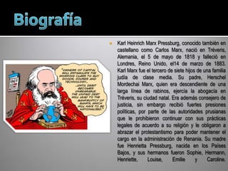 BiografíaKarl Heinrich Marx Pressburg, conocido también en castellano como Carlos Marx, nació en Tréveris, Alemania, el 5 de mayo de 1818 y falleció en Londres, Reino Unido, el14 de marzo de 1883.Karl Marx fue el tercero de siete hijos de una familia judía de clase media. Su padre, HerschelMordechai Marx, quien era descendiente de una larga línea de rabinos, ejercía la abogacía en Tréveris, su ciudad natal. Era además consejero de justicia, sin embargo recibió fuertes presiones políticas, por parte de las autoridades prusianas que le prohibieron continuar con sus prácticas legales de acuerdo a su religión y le obligaron a abrazar el protestantismo para poder mantener el cargo en la administración de Renania. Su madre fue HenriettaPressburg, nacida en los Países Bajos, y sus hermanos fueron Sophie, Hermann, Henriette, Louise, Emilie y Caroline.