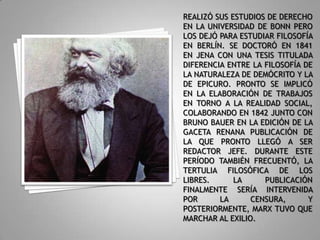 REALIZÓ SUS ESTUDIOS DE DERECHO EN LA UNIVERSIDAD DE BONN PERO LOS DEJÓ PARA ESTUDIAR FILOSOFÍA EN BERLÍN. SE DOCTORÓ EN 1841 EN JENA CON UNA TESIS TITULADA DIFERENCIA ENTRE LA FILOSOFÍA DE LA NATURALEZA DE DEMÓCRITO Y LA DE EPICURO. PRONTO SE IMPLICÓ EN LA ELABORACIÓN DE TRABAJOS EN TORNO A LA REALIDAD SOCIAL, COLABORANDO EN 1842 JUNTO CON BRUNO BAUER EN LA EDICIÓN DE LA GACETA RENANA PUBLICACIÓN DE LA QUE PRONTO LLEGÓ A SER REDACTOR JEFE. DURANTE ESTE PERÍODO TAMBIÉN FRECUENTÓ, LA TERTULIA FILOSÓFICA DE LOS LIBRES. LA PUBLICACIÓN FINALMENTE SERÍA INTERVENIDA POR LA CENSURA, Y POSTERIORMENTE, MARX TUVO QUE MARCHAR AL EXILIO.