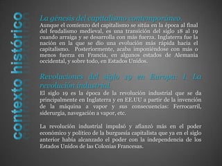 La génesis del capitalismo contemporáneo.Aunque el comienzo del capitalismo se sitúa en la época al final del feudalismo medieval, es una transición del siglo 18 al 19 cuando arraiga y se desarrolla con más fuerza. Inglaterra fue la nación en la que se dio una evolución más rápida hacia el capitalismo.  Posteriormente, acaba imponiéndose con más o menos fuerza en Francia, en algunos estados de Alemania occidental, y sobre todo, en Estados Unidos.contexto históricoRevoluciones del siglo 19 en Europa: I. La revolución industrial.El siglo 19 es la época de la revolución industrial que se da principalmente en Inglaterra y en EE.UU a partir de la invención de la máquina a vapor y sus consecuencias: Ferrocarril, siderurgia, navegación a vapor, etc.La revolución industrial impulsó y afianzó más en el poder económico y político de la burguesía capitalista que ya en el siglo anterior había alcanzado el poder con la independencia de los Estados Unidos de las Colonias Francesas.