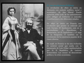 II. Las revoluciones PolíticasLa revolución de 1820 se inicia en Alemania con carácter político, social y económico, de tipo liberal. Fuerte agitación sobre todo de los universitarios para obligar al Gobierno a conceder Constituciones a los diferentes estados.En 1830 se inicia en Francia una revolución que pronto se extiende por todo Europa. El fundamento está en el nacionalismo, el liberalismo, la democracia, en el Capitalismo y el auge de la burguesía. Y también en el crecimiento de la conciencia popular de la clases obreras.En 1948, en Francia se da una evolución de carácter social que acaba con la monarquía de Luis Felipe sustituyéndola por la II República, de carácter democrático. Las causas: El descontento político y la crisis económica.