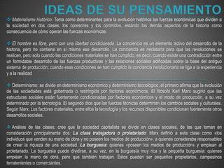 IDEAS DE SU PENSAMIENTOMaterialismo histórico: Toma como determinantes para la evolución histórica las fuerzas económicas que dividen a la sociedad en dos clases, los opresores y los oprimidos, estando los demás aspectos de la historia como consecuencia de cómo operan las fuerzas económicas.