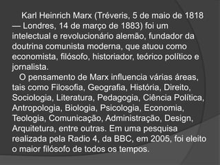 Karl Heinrich Marx (Tréveris, 5 de maio de 1818
— Londres, 14 de março de 1883) foi um
intelectual e revolucionário alemão, fundador da
doutrina comunista moderna, que atuou como
economista, filósofo, historiador, teórico político e
jornalista.
  O pensamento de Marx influencia várias áreas,
tais como Filosofia, Geografia, História, Direito,
Sociologia, Literatura, Pedagogia, Ciência Política,
Antropologia, Biologia, Psicologia, Economia,
Teologia, Comunicação, Administração, Design,
Arquitetura, entre outras. Em uma pesquisa
realizada pela Radio 4, da BBC, em 2005, foi eleito
o maior filósofo de todos os tempos.
 