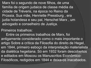 Marx foi o segundo de nove filhos, de uma
família de origem judaica de classe média da
cidade de Tréveris, na época no Reino da
Prússia. Sua mãe, Henriette Pressburg , era
judia holandesa e seu pai, Herschel Marx , um
advogado e conselheiro de Justiça.
Primeiros trabalhos:
    Entre os primeiros trabalhos de Marx, foi
antigamente considerado como o mais importante o
artigo Sobre a crítica da Filosofia do direito de Hegel,
em 1844, primeiro esboço da interpretação materialista
da dialética hegeliana. Só em 1932 foram descobertos
e editados em Moscou os Manuscritos Econômico-
Filosóficos, redigidos em 1844 e deixa-os inacabados.
 