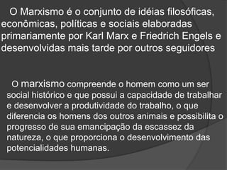 O Marxismo é o conjunto de idéias filosóficas,
econômicas, políticas e sociais elaboradas
primariamente por Karl Marx e Friedrich Engels e
desenvolvidas mais tarde por outros seguidores


  O marxismo compreende o homem como um ser
 social histórico e que possui a capacidade de trabalhar
 e desenvolver a produtividade do trabalho, o que
 diferencia os homens dos outros animais e possibilita o
 progresso de sua emancipação da escassez da
 natureza, o que proporciona o desenvolvimento das
 potencialidades humanas.
 