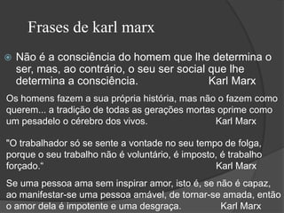 Frases de karl marx
   Não é a consciência do homem que lhe determina o
    ser, mas, ao contrário, o seu ser social que lhe
    determina a consciência.                 Karl Marx
Os homens fazem a sua própria história, mas não o fazem como
querem... a tradição de todas as gerações mortas oprime como
um pesadelo o cérebro dos vivos.                Karl Marx

"O trabalhador só se sente a vontade no seu tempo de folga,
porque o seu trabalho não é voluntário, é imposto, é trabalho
forçado.“                                         Karl Marx
Se uma pessoa ama sem inspirar amor, isto é, se não é capaz,
ao manifestar-se uma pessoa amável, de tornar-se amada, então
o amor dela é impotente e uma desgraça.          Karl Marx
 