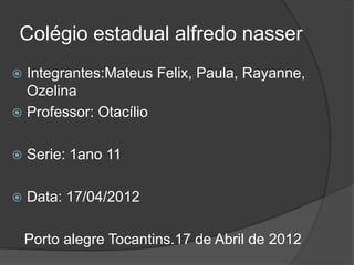 Colégio estadual alfredo nasser
 Integrantes:Mateus Felix, Paula, Rayanne,
  Ozelina
 Professor: Otacílio


   Serie: 1ano 11

   Data: 17/04/2012

    Porto alegre Tocantins.17 de Abril de 2012
 