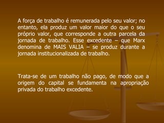 A força de trabalho é remunerada pelo seu valor; no
entanto, ela produz um valor maior do que o seu
próprio valor, que corresponde a outra parcela da
jornada de trabalho. Esse excedente – que Marx
denomina de MAIS VALIA – se produz durante a
jornada institucionalizada de trabalho.



Trata-se de um trabalho não pago, de modo que a
origem do capital se fundamenta na apropriação
privada do trabalho excedente.
 