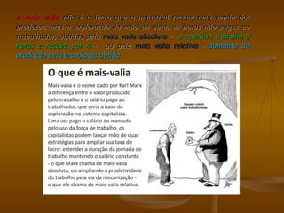 A mais valia não é o lucro que o industrial recebe pela venda dos
produtos, mas a exploração da mão de obra, as horas não pagas ao
trabalhador, obtidas pela mais valia absoluta - o operário trabalha 8
horas e recebe por 4 - ou pela mais valia relativa - aumento da
produção pela tecnologia obtida.
 