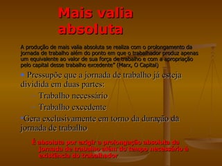 Mais valia
              absoluta
A produção de mais valia absoluta se realiza com o prolongamento da
jornada de trabalho além do ponto em que o trabalhador produz apenas
um equivalente ao valor de sua força de trabalho e com a apropriação
pelo capital desse trabalho excedente” (Marx, O Capital)
• Pressupõe que a jornada de trabalho já esteja
dividida em duas partes:
   – Trabalho necessário
   – Trabalho excedente
•Gera exclusivamente em torno da duração da
jornada de trabalho
    É absoluta por exigir a prolongação absoluta da
      jornada de trabalho além do tempo necessário à
      existência do trabalhador
 