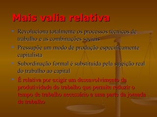 Mais valia relativa
• Revoluciona totalmente os processos técnicos de
  trabalho e as combinações sociais
• Pressupõe um modo de produção especificamente
  capitalista
• Subordinação formal é substituída pela sujeição real
  do trabalho ao capital
• É relativa por exigir um desenvolvimento da
  produtividade do trabalho que permite reduzir o
  tempo de trabalho necessário a uma parte da jornada
  de trabalho
 