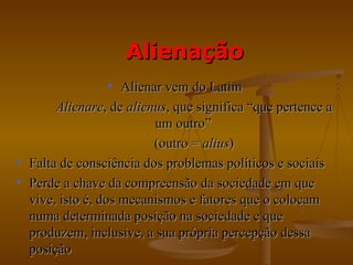Alienação
                  • Alienar vem do Latim
       Alienare, de alienus, que significa “que pertence a
                          um outro”
                          (outro = alius)
• Falta de consciência dos problemas políticos e sociais
• Perde a chave da compreensão da sociedade em que
  vive, isto é, dos mecanismos e fatores que o colocam
  numa determinada posição na sociedade e que
  produzem, inclusive, a sua própria percepção dessa
  posição
 