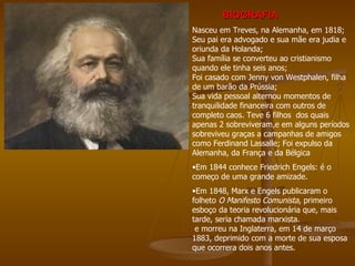 BIOGRAFIA
Nasceu em Treves, na Alemanha, em 1818;
Seu pai era advogado e sua mãe era judia e
oriunda da Holanda;
Sua família se converteu ao cristianismo
quando ele tinha seis anos;
Foi casado com Jenny von Westphalen, filha
de um barão da Prússia;
Sua vida pessoal alternou momentos de
tranquilidade financeira com outros de
completo caos. Teve 6 filhos dos quais
apenas 2 sobreviveram,e em alguns períodos
sobreviveu graças a campanhas de amigos
como Ferdinand Lassalle; Foi expulso da
Alemanha, da França e da Bélgica
•Em 1844 conhece Friedrich Engels: é o
começo de uma grande amizade.
•Em 1848, Marx e Engels publicaram o
folheto O Manifesto Comunista, primeiro
esboço da teoria revolucionária que, mais
tarde, seria chamada marxista.
 e morreu na Inglaterra, em 14 de março
1883, deprimido com a morte de sua esposa
que ocorrera dois anos antes.
 