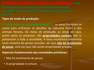 O Materialismo histórico dialético: Não
são as ideias ou os valores que transformariam uma
sociedade, mas as condições materiais entre as classes
sociais
Tipos de modo de produção:
Comunismo ou sociedades primitivas: os seres humanos se
unem para enfrentar os desafios da natureza hostil e dos
animais ferozes. Os meios de produção, as áreas de caça,
assim como os produtos, são propriedades comuns, isto é,
pertencem a toda a sociedade. A base econômica determina
certa maneira de pensar peculiar, em que não há sentimento
de posse, uma vez que não existe propriedade privada.
Aspectos fundamentais das sociedades primitivas:
 ▪ Não há sentimento de posse;
 ▪ A propriedade é comum.
 