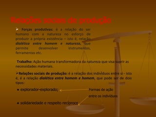 Relações sociais de produção
  Forças produtivas: é a        relação do ser
 humano com a natureza           no esforço de
 produzir a própria existência   – isto é, relação
 dialética entre homem e          natureza, que
 permite       desenvolver          instrumentos,
 ferramentas etc.

  Trabalho: Ação humana transformadora da natureza que visa suprir as
 necessidades materiais.
 Relações sociais de produção: é a relação dos indivíduos entre si - isto
 é, é a relação dialética entre homem e homem, que pode ser de dois
 tipos:
 ● explorador-explorado;                        Formas de ação
                                                entre os indivíduos

 ● solidariedade e respeito recíproco.
 