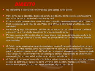 DIREITO
No capitalismo a exploração é intermediada pelo Estado e pelo direito.

Marx afirma que a sociedade burguesa reduz o direito a lei, de modo que esse mecanismo
seja a imediata reprodução da circulação mercantil.
Porém na sociedade socialista, não existindo a equivalência universal do dinheiro, o valor de
troca é substituído pelo valor de uso. Poder-se-ia afirmar a partir disso uma teoria do justo
socialista?
Para Marx a justiça não pode ser pensada fora da história ou das circunstâncias concretas
que envolvem a reprodução econômica de um determinado tempo.
Por isso é que o problema da justiça em Marx aponta para a própria limitação estrutural do
conceito: a justiça é apenas o correto modo de funcionamento de um determinado sistema
de exploração.

O Estado está a serviço da exploração capitalista, mas de forma sutil e dissimulada, porque
aos olhos de todos aparece como o garantidor do bem comum, da democracia, do interesse
público se sobrepondo ao privado. O Estado tem um aparato ideológico que não corresponde
à sua verdade e, se apresenta como universal para atender à reprodução de uma estrutura
de apropriação da riqueza do trabalhador por alguns particulares.
O Estado não se mostra em sua face de defensor dos interesses de apenas uma das classes
sociais, ao contrário, se apresenta como universal para atender à reprodução de uma
estrutura de apropriação da riqueza do trabalho por alguns particulares
 