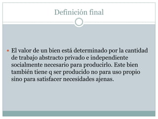 Definición final




 El valor de un bien está determinado por la cantidad
 de trabajo abstracto privado e independiente
 socialmente necesario para producirlo. Este bien
 también tiene q ser producido no para uso propio
 sino para satisfacer necesidades ajenas.
 