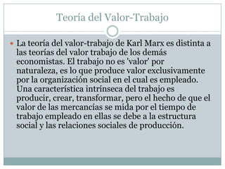Teoría del Valor-Trabajo

 La teoría del valor-trabajo de Karl Marx es distinta a
 las teorías del valor trabajo de los demás
 economistas. El trabajo no es 'valor' por
 naturaleza, es lo que produce valor exclusivamente
 por la organización social en el cual es empleado.
 Una característica intrínseca del trabajo es
 producir, crear, transformar, pero el hecho de que el
 valor de las mercancías se mida por el tiempo de
 trabajo empleado en ellas se debe a la estructura
 social y las relaciones sociales de producción.
 