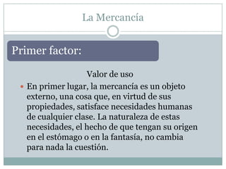 La Mercancía


Primer factor:

                   Valor de uso
  En primer lugar, la mercancía es un objeto
   externo, una cosa que, en virtud de sus
   propiedades, satisface necesidades humanas
   de cualquier clase. La naturaleza de estas
   necesidades, el hecho de que tengan su origen
   en el estómago o en la fantasía, no cambia
   para nada la cuestión.
 