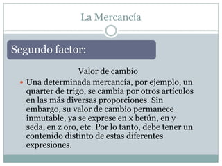 La Mercancía


Segundo factor:
                  Valor de cambio
  Una determinada mercancía, por ejemplo, un
   quarter de trigo, se cambia por otros artículos
   en las más diversas proporciones. Sin
   embargo, su valor de cambio permanece
   inmutable, ya se exprese en x betún, en y
   seda, en z oro, etc. Por lo tanto, debe tener un
   contenido distinto de estas diferentes
   expresiones.
 