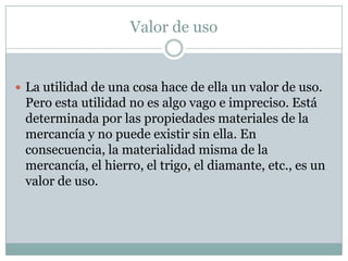 Valor de uso


 La utilidad de una cosa hace de ella un valor de uso.
 Pero esta utilidad no es algo vago e impreciso. Está
 determinada por las propiedades materiales de la
 mercancía y no puede existir sin ella. En
 consecuencia, la materialidad misma de la
 mercancía, el hierro, el trigo, el diamante, etc., es un
 valor de uso.
 