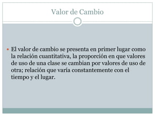 Valor de Cambio




 El valor de cambio se presenta en primer lugar como
 la relación cuantitativa, la proporción en que valores
 de uso de una clase se cambian por valores de uso de
 otra; relación que varía constantemente con el
 tiempo y el lugar.
 