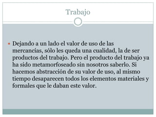 Trabajo



 Dejando a un lado el valor de uso de las
 mercancías, sólo les queda una cualidad, la de ser
 productos del trabajo. Pero el producto del trabajo ya
 ha sido metamorfoseado sin nosotros saberlo. Si
 hacemos abstracción de su valor de uso, al mismo
 tiempo desaparecen todos los elementos materiales y
 formales que le daban este valor.
 