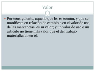 Valor

 Por consiguiente, aquello que les es común, y que se
 manifiesta en relación de cambio o en el valor de uso
 de las mercancías, es su valor; y un valor de uso o un
 articulo no tiene más valor que el del trabajo
 materializado en él.
 