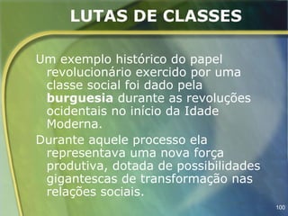 LUTAS DE CLASSES

Um exemplo histórico do papel
 revolucionário exercido por uma
 classe social foi dado pela
 burguesia durante as revoluções
 ocidentais no início da Idade
 Moderna.
Durante aquele processo ela
 representava uma nova força
 produtiva, dotada de possibilidades
 gigantescas de transformação nas
 relações sociais.
                                       100
 