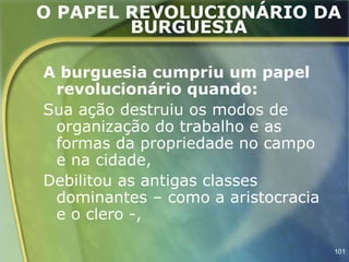 O PAPEL REVOLUCIONÁRIO DA
        BURGUESIA

A burguesia cumpriu um papel
 revolucionário quando:
Sua ação destruiu os modos de
 organização do trabalho e as
 formas da propriedade no campo
 e na cidade,
Debilitou as antigas classes
 dominantes – como a aristocracia
 e o clero -,

                                    101
 