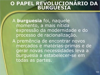 O PAPEL REVOLUCIONÁRIO DA
        BURGUESIA

A burguesia foi, naquele
 momento, a mais nítida
 expressão da modernidade e do
 processo de racionalização.
A premência de encontrar novos
 mercados e matérias-primas e de
 gerar novas necessidades leva a
 burguesia a estabelecer-se em
 todas as partes.

                                   103
 