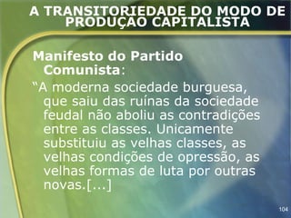 A TRANSITORIEDADE DO MODO DE
    PRODUÇÃO CAPITALISTA

Manifesto do Partido
  Comunista:
“A moderna sociedade burguesa,
  que saiu das ruínas da sociedade
  feudal não aboliu as contradições
  entre as classes. Unicamente
  substituiu as velhas classes, as
  velhas condições de opressão, as
  velhas formas de luta por outras
  novas.[...]
                                      104
 