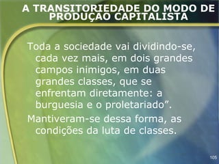 A TRANSITORIEDADE DO MODO DE
    PRODUÇÃO CAPITALISTA


Toda a sociedade vai dividindo-se,
 cada vez mais, em dois grandes
 campos inimigos, em duas
 grandes classes, que se
 enfrentam diretamente: a
 burguesia e o proletariado”.
Mantiveram-se dessa forma, as
 condições da luta de classes.

                                     105
 