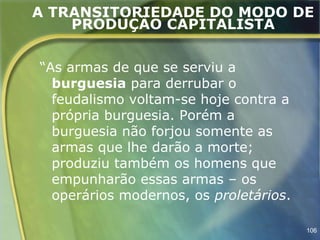 A TRANSITORIEDADE DO MODO DE
    PRODUÇÃO CAPITALISTA


“As armas de que se serviu a
  burguesia para derrubar o
  feudalismo voltam-se hoje contra a
  própria burguesia. Porém a
  burguesia não forjou somente as
  armas que lhe darão a morte;
  produziu também os homens que
  empunharão essas armas – os
  operários modernos, os proletários.

                                        106
 
