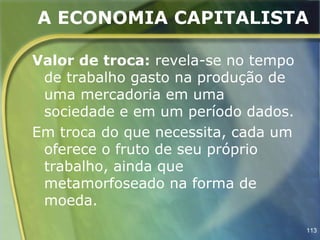 A ECONOMIA CAPITALISTA

Valor de troca: revela-se no tempo
 de trabalho gasto na produção de
 uma mercadoria em uma
 sociedade e em um período dados.
Em troca do que necessita, cada um
 oferece o fruto de seu próprio
 trabalho, ainda que
 metamorfoseado na forma de
 moeda.
                                     113
 