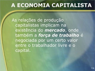 A ECONOMIA CAPITALISTA

As relações de produção
 capitalistas implicam na
 existência do mercado, onde
 também a força de trabalho é
 negociada por um certo valor
 entre o trabalhador livre e o
 capital.



                                 114
 