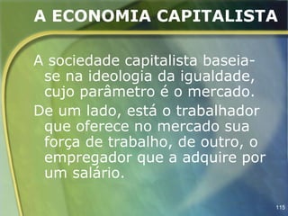 A ECONOMIA CAPITALISTA

A sociedade capitalista baseia-
 se na ideologia da igualdade,
 cujo parâmetro é o mercado.
De um lado, está o trabalhador
 que oferece no mercado sua
 força de trabalho, de outro, o
 empregador que a adquire por
 um salário.

                                  115
 