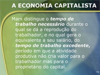 A ECONOMIA CAPITALISTA

Marx distingue o tempo de
 trabalho necessário durante o
 qual se dá a reprodução do
 trabalhador, e no qual gera o
 equivalente a seu salário, do
 tempo de trabalho excedente,
 período em que a atividade
 produtiva não cria valor para o
 trabalhador mas para o
 proprietário do capital.
                                   116
 