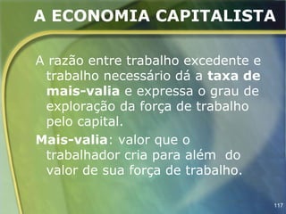 A ECONOMIA CAPITALISTA

A razão entre trabalho excedente e
 trabalho necessário dá a taxa de
 mais-valia e expressa o grau de
 exploração da força de trabalho
 pelo capital.
Mais-valia: valor que o
 trabalhador cria para além do
 valor de sua força de trabalho.

                                     117
 