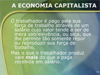 A ECONOMIA CAPITALISTA

O trabalhador é pago pela sua
 força de trabalho através de um
 salário cujo valor tende a ser de
 mera sobrevivência, ou seja, que
 lhe permite tão somente repor
 ou reproduzir sua força de
 trabalho.
Mas o que o trabalhador produz
 vale mais do que a paga
 recebida em salário.

                                     119
 