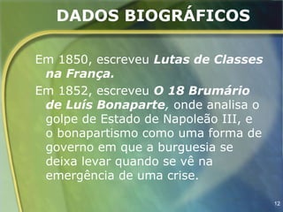 DADOS BIOGRÁFICOS

Em 1850, escreveu Lutas de Classes
 na França.
Em 1852, escreveu O 18 Brumário
 de Luís Bonaparte, onde analisa o
 golpe de Estado de Napoleão III, e
 o bonapartismo como uma forma de
 governo em que a burguesia se
 deixa levar quando se vê na
 emergência de uma crise.

                                      12
 