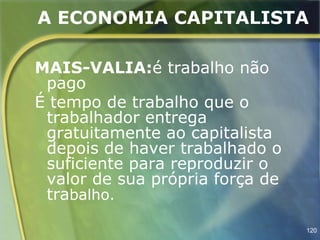 A ECONOMIA CAPITALISTA

MAIS-VALIA:é trabalho não
 pago
É tempo de trabalho que o
 trabalhador entrega
 gratuitamente ao capitalista
 depois de haver trabalhado o
 suficiente para reproduzir o
 valor de sua própria força de
 trabalho.

                                 120
 