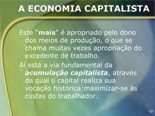 A ECONOMIA CAPITALISTA

Este “mais” é apropriado pelo dono
  dos meios de produção, o que se
  chama muitas vezes apropriação do
  excedente de trabalho.
Aí está a via fundamental da
  acumulação capitalista, através
  da qual o capital realiza sua
  vocação histórica:maximizar-se às
  custas do trabalhador.

                                      121
 