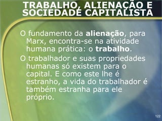 TRABALHO, ALIENAÇÃO E
SOCIEDADE CAPITALISTA

O fundamento da alienação, para
 Marx, encontra-se na atividade
 humana prática: o trabalho.
O trabalhador e suas propriedades
 humanas só existem para o
 capital. E como este lhe é
 estranho, a vida do trabalhador é
 também estranha para ele
 próprio.

                                     122
 