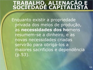 TRABALHO, ALIENAÇÃO E
SOCIEDADE CAPITALISTA

Enquanto existir a propriedade
 privada dos meios de produção,
 as necessidades dos homens
 resumem-se a dinheiro, e as
 novas necessidades criadas
 servirão para obrigá-los a
 maiores sacrifícios e dependência
 (p.53).

                                     124
 