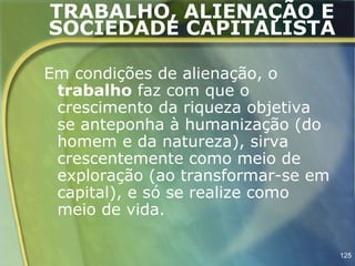 TRABALHO, ALIENAÇÃO E
SOCIEDADE CAPITALISTA

Em condições de alienação, o
 trabalho faz com que o
 crescimento da riqueza objetiva
 se anteponha à humanização (do
 homem e da natureza), sirva
 crescentemente como meio de
 exploração (ao transformar-se em
 capital), e só se realize como
 meio de vida.

                                    125
 